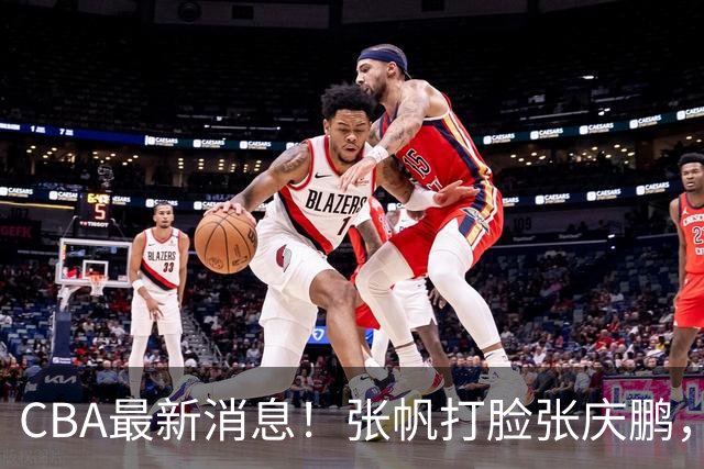 CBA最新消息！张帆打脸张庆鹏，杜锋焦泊乔疑似未和解，鄢手骐获3年续约合同！